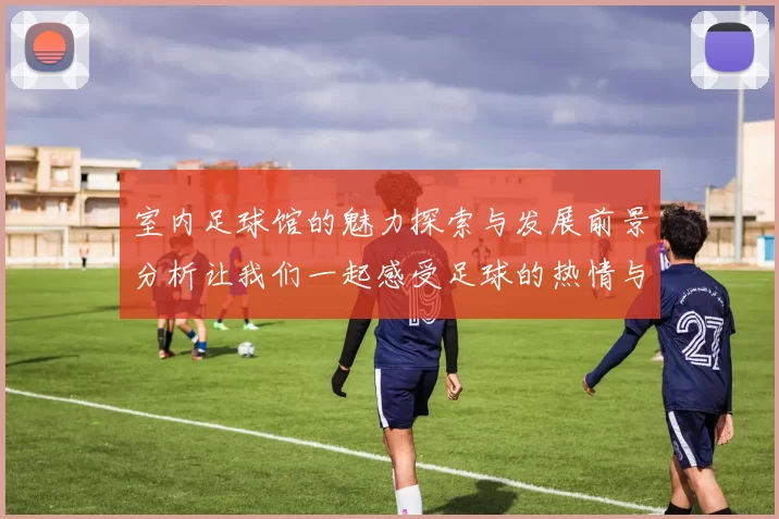 室内足球馆的魅力探索与发展前景分析让我们一起感受足球的热情与乐趣