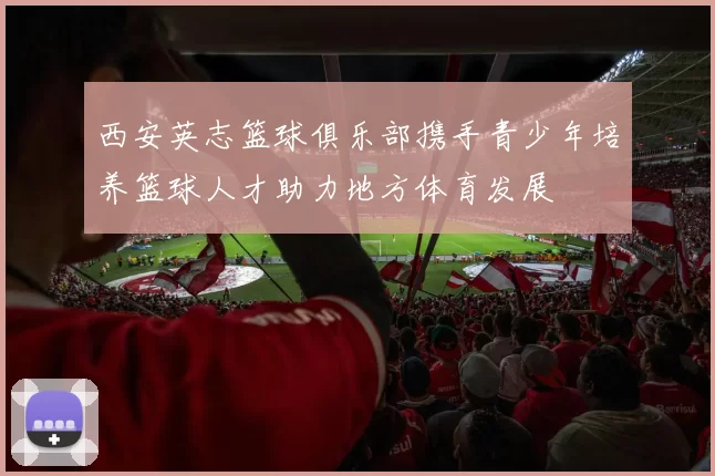 西安英志篮球俱乐部携手青少年培养篮球人才助力地方体育发展