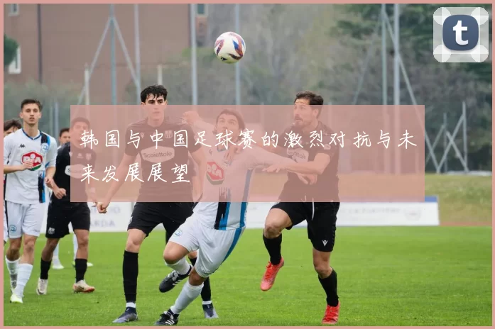 韩国与中国足球赛的激烈对抗与未来发展展望