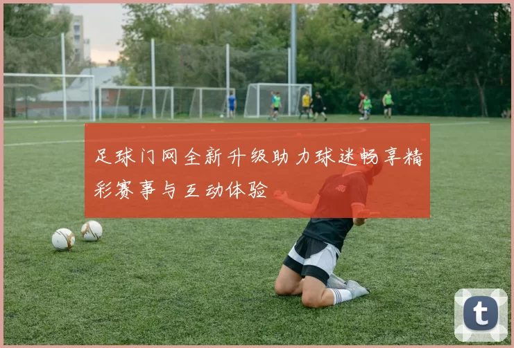 足球门网全新升级助力球迷畅享精彩赛事与互动体验